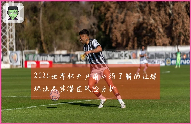 2026世界杯开户前必须了解的让球玩法及其潜在风险分析